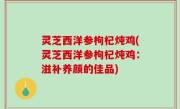 灵芝西洋参枸杞炖鸡(灵芝西洋参枸杞炖鸡：滋补养颜的佳品)