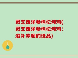 灵芝西洋参枸杞炖鸡(灵芝西洋参枸杞炖鸡：滋补养颜的佳品)