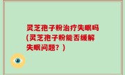 灵芝孢子粉治疗失眠吗(灵芝孢子粉能否缓解失眠问题？)