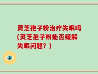 灵芝孢子粉治疗失眠吗(灵芝孢子粉能否缓解失眠问题？)