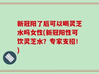 新冠阳了后可以喝灵芝水吗女性(新冠阳性可饮灵芝水？专家支招！)