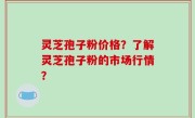 灵芝孢子粉价格？了解灵芝孢子粉的市场行情？