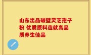 山东出品破壁灵芝孢子粉 优质原料造就高品质养生佳品