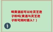 喝黄酒后可以吃灵芝孢子粉吗(黄酒与灵芝孢子粉可同时摄入？)