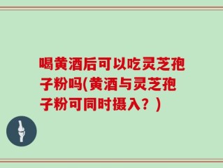 喝黄酒后可以吃灵芝孢子粉吗(黄酒与灵芝孢子粉可同时摄入？)