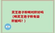 灵芝孢子粉喝对肝好吗 (喝灵芝孢子粉有益肝脏吗？)
