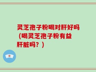 灵芝孢子粉喝对肝好吗 (喝灵芝孢子粉有益肝脏吗？)