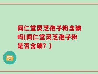 同仁堂灵芝孢子粉含碘吗(同仁堂灵芝孢子粉是否含碘？)