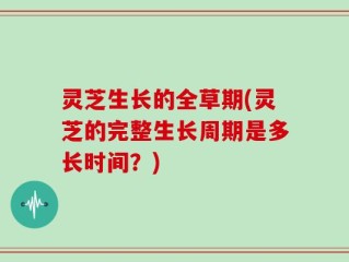 灵芝生长的全草期(灵芝的完整生长周期是多长时间？)