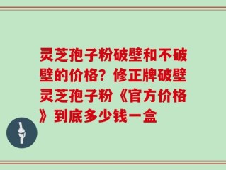 灵芝孢子粉破壁和不破壁的价格？修正牌破壁灵芝孢子粉《官方价格》到底多少钱一盒