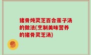 猪骨炖灵芝百合莲子汤的做法(烹制美味营养的猪骨灵芝汤)