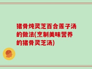 猪骨炖灵芝百合莲子汤的做法(烹制美味营养的猪骨灵芝汤)