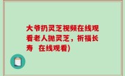 大爷扔灵芝视频在线观看老人抛灵芝，祈福长寿  在线观看)