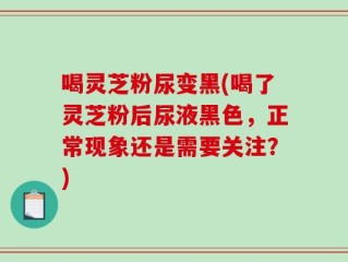 喝灵芝粉尿变黑(喝了灵芝粉后尿液黑色，正常现象还是需要关注？)
