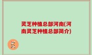 灵芝种植总部河南(河南灵芝种植总部简介)