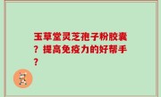 玉草堂灵芝孢子粉胶囊？提高免疫力的好帮手？
