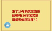 泡了10年的灵芝酒还能喝吗(10年装灵芝酒是否依然饮用？)