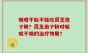 喉咙干能不能吃灵芝孢子粉？灵芝孢子粉对喉咙干燥的治疗效果？