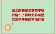 绿之韵破壁灵芝孢子粉价格？了解绿之韵破壁灵芝孢子粉的市场行情？