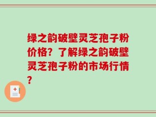 绿之韵破壁灵芝孢子粉价格？了解绿之韵破壁灵芝孢子粉的市场行情？