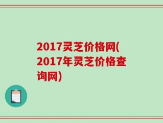 2017灵芝价格网(2017年灵芝价格查询网)