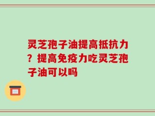 灵芝孢子油提高抵抗力？提高免疫力吃灵芝孢子油可以吗