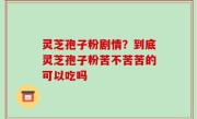 灵芝孢子粉剧情？到底灵芝孢子粉苦不苦苦的可以吃吗