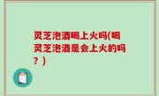 灵芝泡酒喝上火吗(喝灵芝泡酒是会上火的吗？)