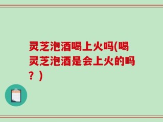 灵芝泡酒喝上火吗(喝灵芝泡酒是会上火的吗？)