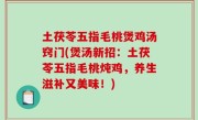 土茯苓五指毛桃煲鸡汤窍门(煲汤新招：土茯苓五指毛桃炖鸡，养生滋补又美味！)
