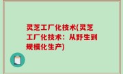 灵芝工厂化技术(灵芝工厂化技术：从野生到规模化生产)