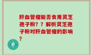 肝血管瘤能否食用灵芝孢子粉？？解析灵芝孢子粉对肝血管瘤的影响？