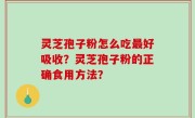 灵芝孢子粉怎么吃最好吸收？灵芝孢子粉的正确食用方法？