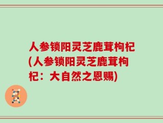 人参锁阳灵芝鹿茸枸杞(人参锁阳灵芝鹿茸枸杞：大自然之恩赐)