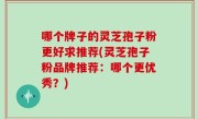 哪个牌子的灵芝孢子粉更好求推荐(灵芝孢子粉品牌推荐：哪个更优秀？)