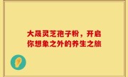 大晟灵芝孢子粉，开启你想象之外的养生之旅