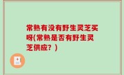 常熟有没有野生灵芝买呀(常熟是否有野生灵芝供应？)