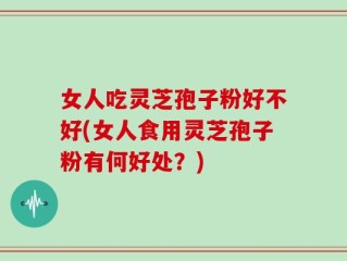 女人吃灵芝孢子粉好不好(女人食用灵芝孢子粉有何好处？)