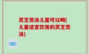 灵芝煲汤儿童可以喝(儿童适宜饮用的灵芝煲汤)
