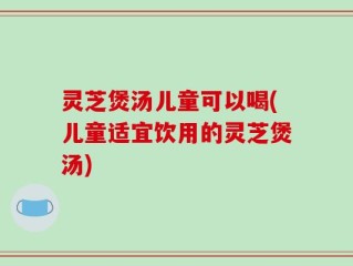灵芝煲汤儿童可以喝(儿童适宜饮用的灵芝煲汤)