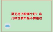 灵芝孢子粉哪个好？这几款优质产品不要错过