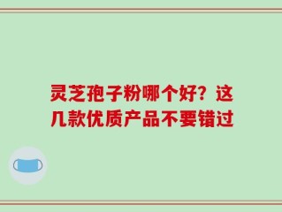 灵芝孢子粉哪个好？这几款优质产品不要错过