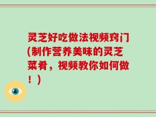 灵芝好吃做法视频窍门(制作营养美味的灵芝菜肴，视频教你如何做！)