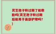 灵芝孢子粉过期了能敷脸吗(灵芝孢子粉过期后能用于面部护理吗？)