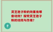 灵芝孢子粉的效果有哪些功效？探究灵芝孢子粉的功效与作用？