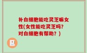 补白细胞能吃灵芝嘛女性(女性能吃灵芝吗？对白细胞有帮助？)