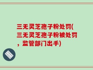 三无灵芝孢子粉处罚(三无灵芝孢子粉被处罚，监管部门出手)
