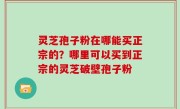 灵芝孢子粉在哪能买正宗的？哪里可以买到正宗的灵芝破壁孢子粉