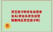 灵芝孢子粉京东自营老谷头(老谷头京东自营销售纯正灵芝孢子粉)
