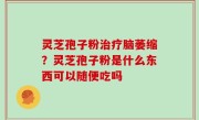 灵芝孢子粉治疗脑萎缩？灵芝孢子粉是什么东西可以随便吃吗